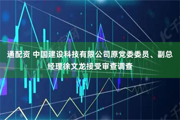 通配资 中国建设科技有限公司原党委委员、副总经理徐文龙接受审查调查
