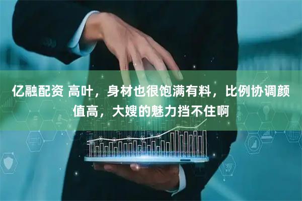 亿融配资 高叶，身材也很饱满有料，比例协调颜值高，大嫂的魅力挡不住啊