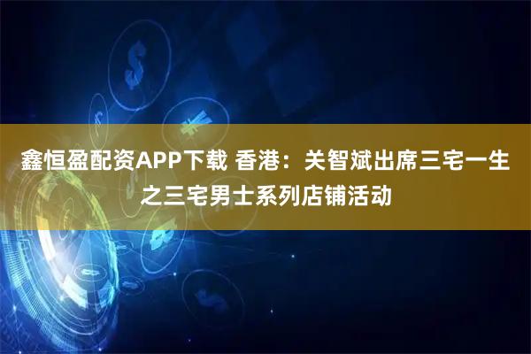 鑫恒盈配资APP下载 香港：关智斌出席三宅一生之三宅男士系列店铺活动