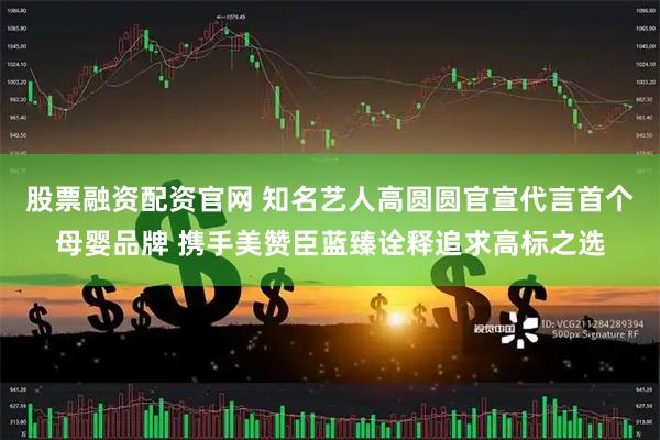 股票融资配资官网 知名艺人高圆圆官宣代言首个母婴品牌 携手美赞臣蓝臻诠释追求高标之选