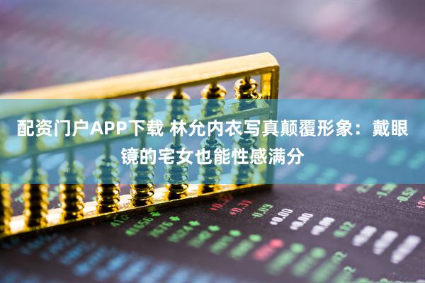 配资门户APP下载 林允内衣写真颠覆形象：戴眼镜的宅女也能性感满分