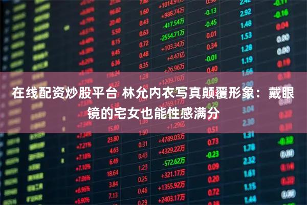 在线配资炒股平台 林允内衣写真颠覆形象：戴眼镜的宅女也能性感满分