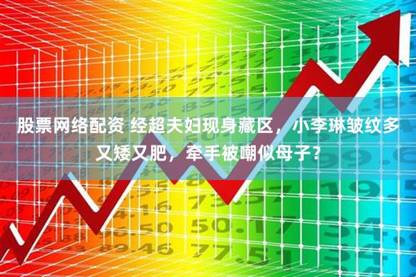 股票网络配资 经超夫妇现身藏区，小李琳皱纹多又矮又肥，牵手被嘲似母子？