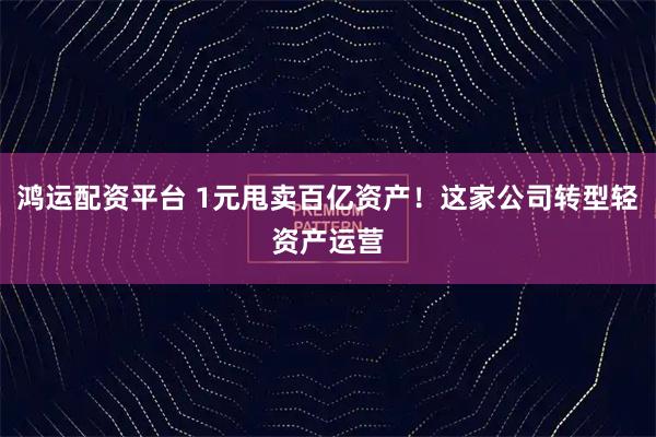 鸿运配资平台 1元甩卖百亿资产！这家公司转型轻资产运营