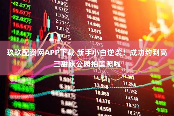 玖玖配资网APP下载 新手小白逆袭！成功约到高三甜妹公园拍美照啦