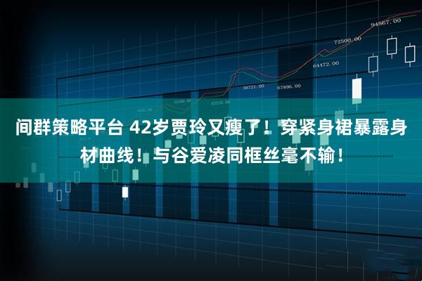 间群策略平台 42岁贾玲又瘦了！穿紧身裙暴露身材曲线！与谷爱凌同框丝毫不输！