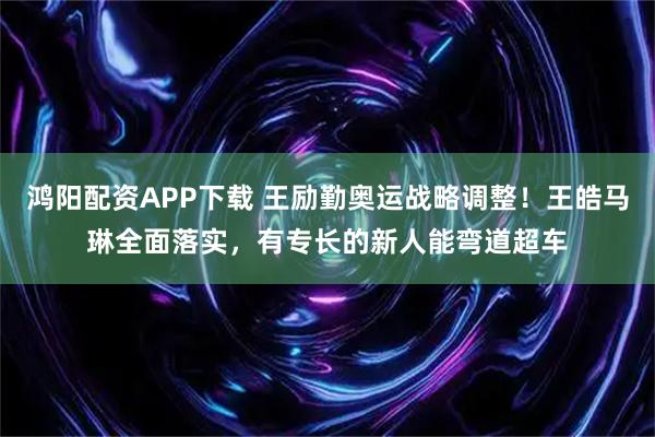 鸿阳配资APP下载 王励勤奥运战略调整！王皓马琳全面落实，有专长的新人能弯道超车