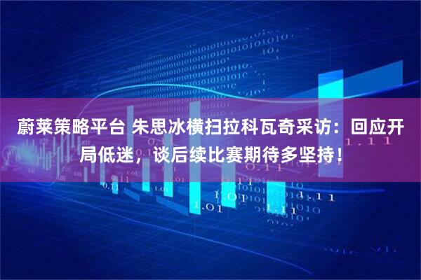蔚莱策略平台 朱思冰横扫拉科瓦奇采访：回应开局低迷，谈后续比赛期待多坚持！