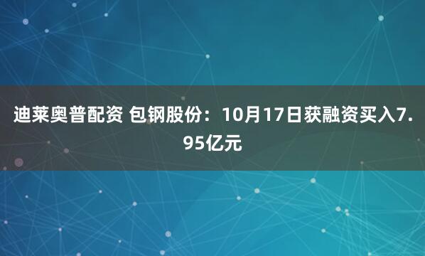迪莱奥普配资 包钢股份：10月17日获融资买入7.95亿元
