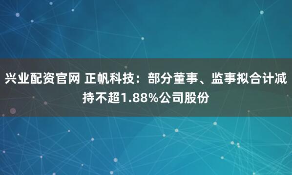 兴业配资官网 正帆科技：部分董事、监事拟合计减持不超1.88%公司股份
