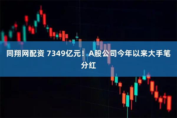 同翔网配资 7349亿元！A股公司今年以来大手笔分红