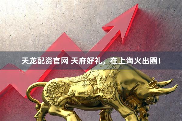 天龙配资官网 天府好礼，在上海火出圈！