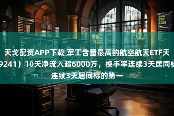 天戈配资APP下载 军工含量最高的航空航天ETF天弘（159241）10天净流入超6000万，换手率连续3天居同标的第一