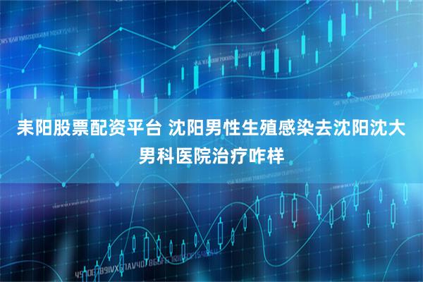 耒阳股票配资平台 沈阳男性生殖感染去沈阳沈大男科医院治疗咋样