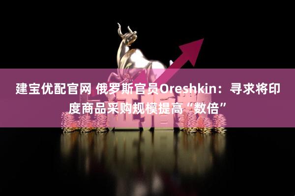 建宝优配官网 俄罗斯官员Oreshkin：寻求将印度商品采购规模提高“数倍”