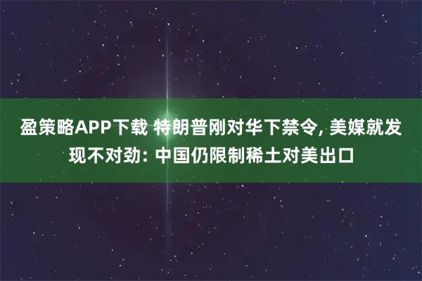 盈策略APP下载 特朗普刚对华下禁令, 美媒就发现不对劲: 中国仍限制稀土对美出口