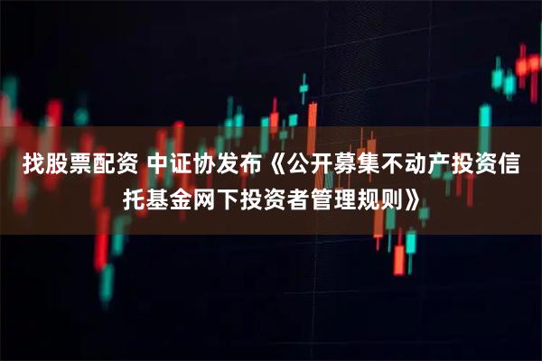 找股票配资 中证协发布《公开募集不动产投资信托基金网下投资者管理规则》
