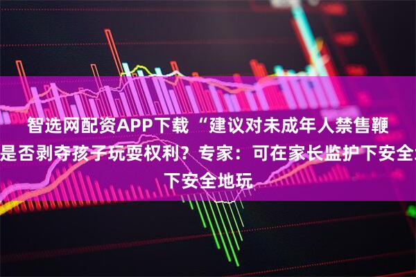 智选网配资APP下载 “建议对未成年人禁售鞭炮”是否剥夺孩子玩耍权利？专家：可在家长监护下安全地玩