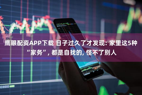 鹰眼配资APP下载 日子过久了才发现: 家里这5种“家务”, 都是自找的, 怪不了别人