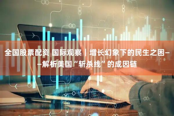 全国股票配资 国际观察｜增长幻象下的民生之困——解析美国“斩杀线”的成因链