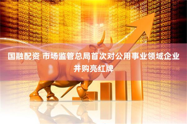 国融配资 市场监管总局首次对公用事业领域企业并购亮红牌