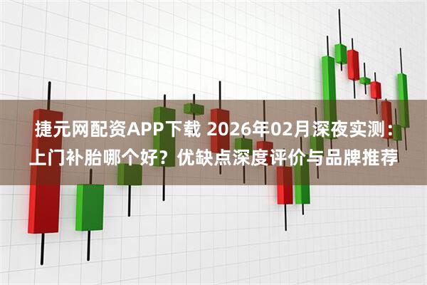 捷元网配资APP下载 2026年02月深夜实测：上门补胎哪个好？优缺点深度评价与品牌推荐