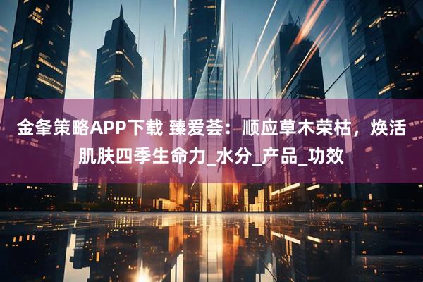 金夆策略APP下载 臻爱荟：顺应草木荣枯，焕活肌肤四季生命力_水分_产品_功效