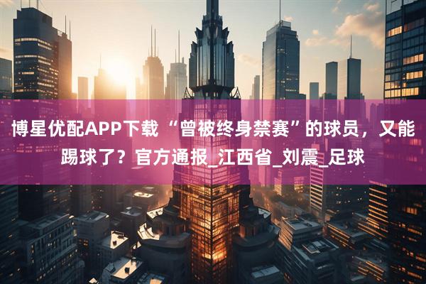 博星优配APP下载 “曾被终身禁赛”的球员，又能踢球了？官方通报_江西省_刘震_足球