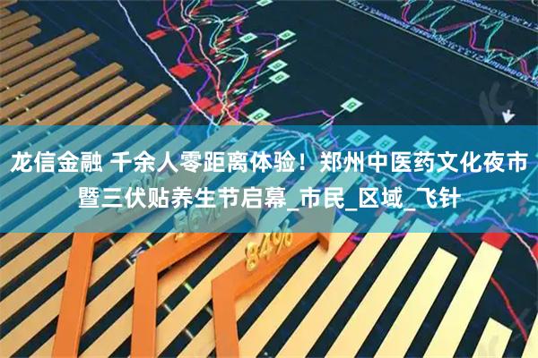 龙信金融 千余人零距离体验！郑州中医药文化夜市暨三伏贴养生节启幕_市民_区域_飞针