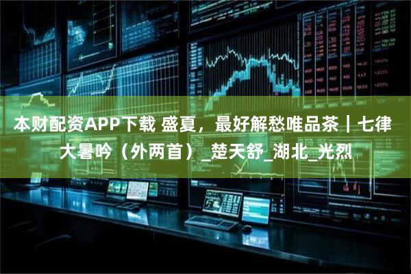 本财配资APP下载 盛夏，最好解愁唯品茶｜七律 大暑吟（外两首）_楚天舒_湖北_光烈