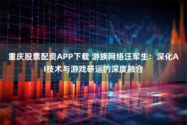 重庆股票配资APP下载 游族网络汪军生：深化AI技术与游戏研运的深度融合