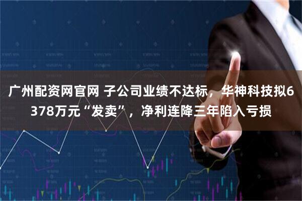 广州配资网官网 子公司业绩不达标，华神科技拟6378万元“发卖”，净利连降三年陷入亏损