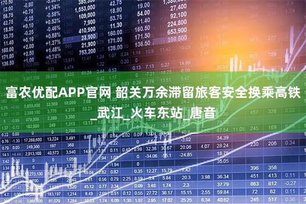 富农优配APP官网 韶关万余滞留旅客安全换乘高铁_武江_火车东站_唐音