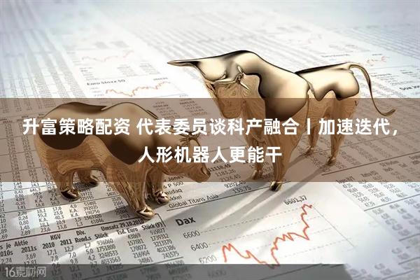 升富策略配资 代表委员谈科产融合丨加速迭代，人形机器人更能干
