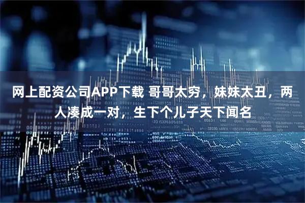网上配资公司APP下载 哥哥太穷，妹妹太丑，两人凑成一对，生下个儿子天下闻名