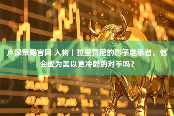 卢深策略官网 人物丨拉里贾尼的影子继承者，他会成为美以更冷酷的对手吗？