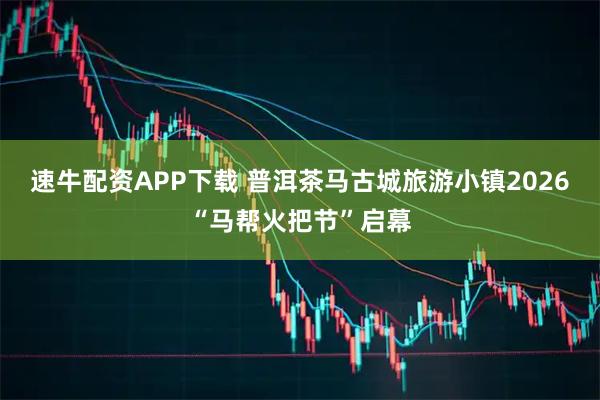 速牛配资APP下载 普洱茶马古城旅游小镇2026“马帮火把节”启幕
