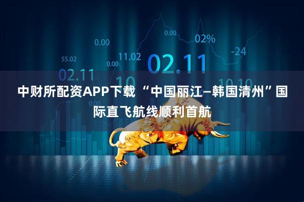 中财所配资APP下载 “中国丽江—韩国清州”国际直飞航线顺利首航